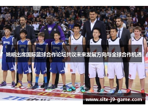 姚明出席国际篮球合作论坛共议未来发展方向与全球合作机遇 姚明出席国际篮球合作论坛共议未来发展方向与全球合作机遇