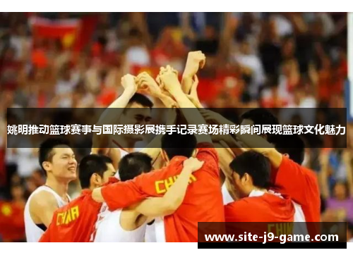姚明推动篮球赛事与国际摄影展携手记录赛场精彩瞬间展现篮球文化魅力 姚明推动篮球赛事与国际摄影展携手记录赛场精彩瞬间展现篮球文化魅力