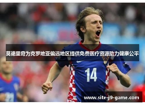 莫德里奇为克罗地亚偏远地区提供免费医疗资源助力健康公平 莫德里奇为克罗地亚偏远地区提供免费医疗资源助力健康公平