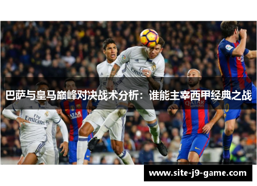 巴萨与皇马巅峰对决战术分析:谁能主宰西甲经典之战 巴萨与皇马巅峰对决战术分析:谁能主宰西甲经典之战