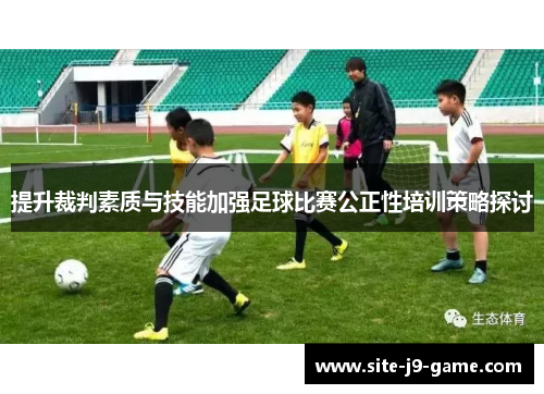 提升裁判素质与技能加强足球比赛公正性培训策略探讨 提升裁判素质与技能加强足球比赛公正性培训策略探讨