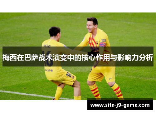 梅西在巴萨战术演变中的核心作用与影响力分析 梅西在巴萨战术演变中的核心作用与影响力分析