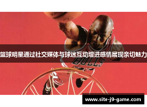 篮球明星通过社交媒体与球迷互动增进感情展现亲切魅力 篮球明星通过社交媒体与球迷互动增进感情展现亲切魅力