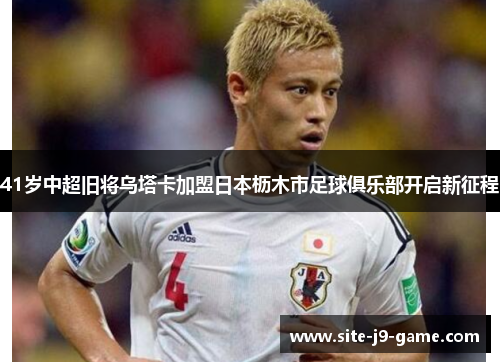 41岁中超旧将乌塔卡加盟日本枥木市足球俱乐部开启新征程 41岁中超旧将乌塔卡加盟日本枥木市足球俱乐部开启新征程