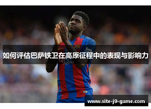 如何评估巴萨铁卫在高原征程中的表现与影响力 如何评估巴萨铁卫在高原征程中的表现与影响力
