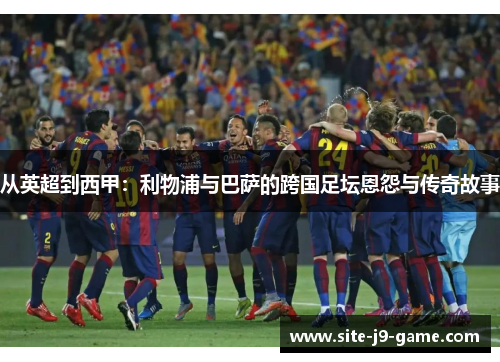 从英超到西甲:利物浦与巴萨的跨国足坛恩怨与传奇故事 从英超到西甲:利物浦与巴萨的跨国足坛恩怨与传奇故事