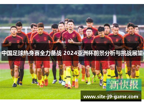 中国足球热身赛全力备战 2024亚洲杯前景分析与挑战展望