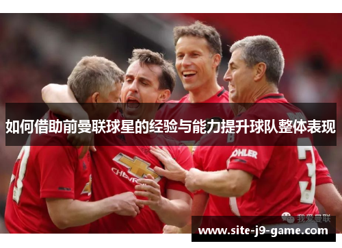 如何借助前曼联球星的经验与能力提升球队整体表现 如何借助前曼联球星的经验与能力提升球队整体表现