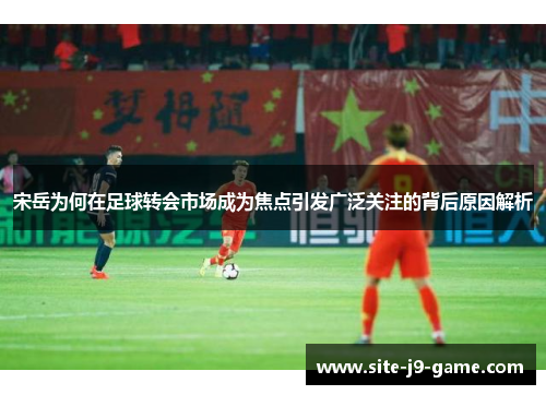 宋岳为何在足球转会市场成为焦点引发广泛关注的背后原因解析 宋岳为何在足球转会市场成为焦点引发广泛关注的背后原因解析