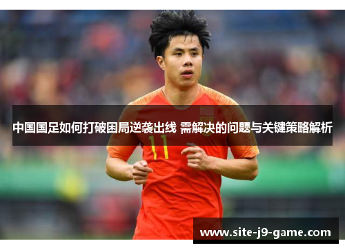 中国国足如何打破困局逆袭出线 需解决的问题与关键策略解析 中国国足如何打破困局逆袭出线 需解决的问题与关键策略解析