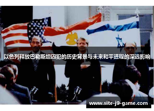 以色列释放巴勒斯坦囚犯的历史背景与未来和平进程的深远影响 以色列释放巴勒斯坦囚犯的历史背景与未来和平进程的深远影响