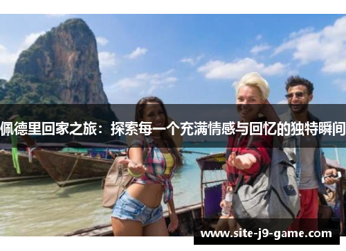 佩德里回家之旅:探索每一个充满情感与回忆的独特瞬间 佩德里回家之旅:探索每一个充满情感与回忆的独特瞬间