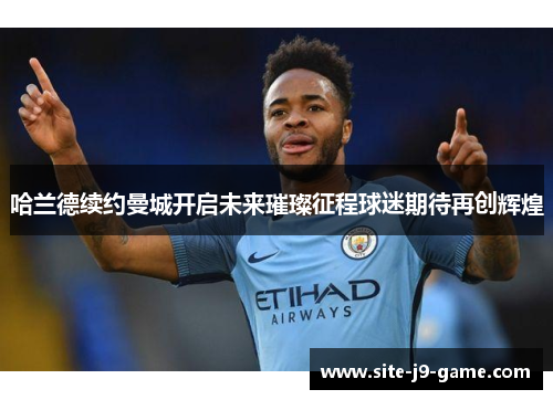 哈兰德续约曼城开启未来璀璨征程球迷期待再创辉煌 哈兰德续约曼城开启未来璀璨征程球迷期待再创辉煌