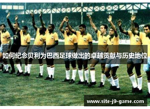 如何纪念贝利为巴西足球做出的卓越贡献与历史地位 如何纪念贝利为巴西足球做出的卓越贡献与历史地位