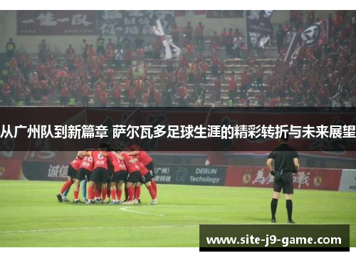 从广州队到新篇章 萨尔瓦多足球生涯的精彩转折与未来展望 从广州队到新篇章 萨尔瓦多足球生涯的精彩转折与未来展望