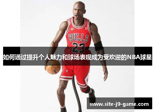 如何通过提升个人魅力和球场表现成为受欢迎的NBA球星 如何通过提升个人魅力和球场表现成为受欢迎的NBA球星
