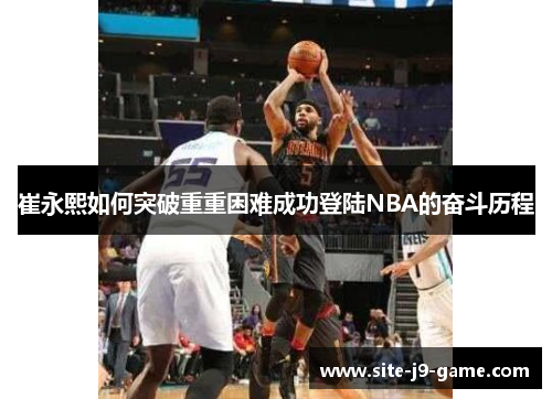 崔永熙如何突破重重困难成功登陆NBA的奋斗历程 崔永熙如何突破重重困难成功登陆NBA的奋斗历程