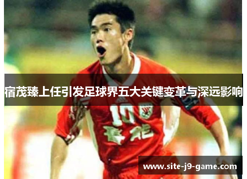 宿茂臻上任引发足球界五大关键变革与深远影响 宿茂臻上任引发足球界五大关键变革与深远影响