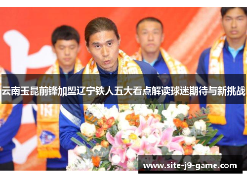 云南玉昆前锋加盟辽宁铁人五大看点解读球迷期待与新挑战 云南玉昆前锋加盟辽宁铁人五大看点解读球迷期待与新挑战