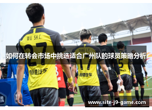 如何在转会市场中挑选适合广州队的球员策略分析 如何在转会市场中挑选适合广州队的球员策略分析