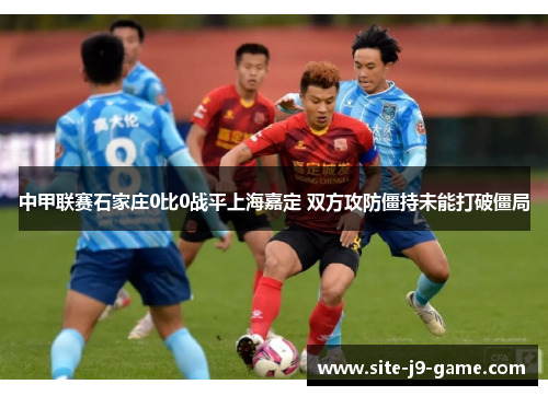 中甲联赛石家庄0比0战平上海嘉定 双方攻防僵持未能打破僵局 中甲联赛石家庄0比0战平上海嘉定 双方攻防僵持未能打破僵局