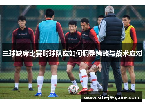 三球缺席比赛时球队应如何调整策略与战术应对 三球缺席比赛时球队应如何调整策略与战术应对