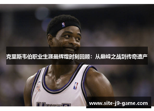 克里斯韦伯职业生涯最辉煌时刻回顾:从巅峰之战到传奇遗产 克里斯韦伯职业生涯最辉煌时刻回顾:从巅峰之战到传奇遗产
