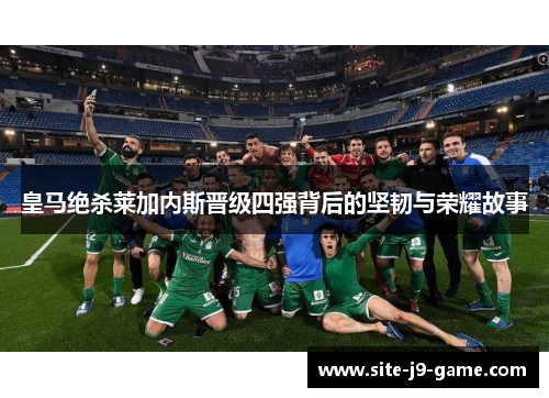 皇马绝杀莱加内斯晋级四强背后的坚韧与荣耀故事 皇马绝杀莱加内斯晋级四强背后的坚韧与荣耀故事