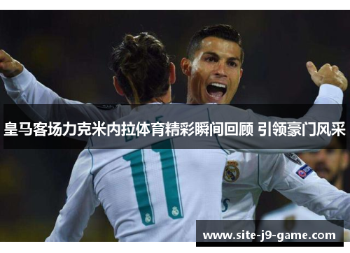 皇马客场力克米内拉体育精彩瞬间回顾 引领豪门风采 皇马客场力克米内拉体育精彩瞬间回顾 引领豪门风采