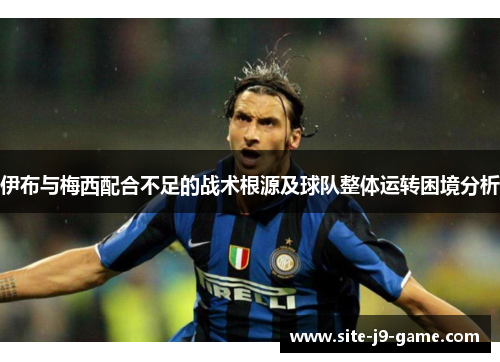 伊布与梅西配合不足的战术根源及球队整体运转困境分析 伊布与梅西配合不足的战术根源及球队整体运转困境分析