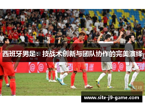 西班牙男足:技战术创新与团队协作的完美演绎 西班牙男足:技战术创新与团队协作的完美演绎