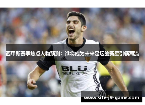 西甲新赛季焦点人物预测:谁将成为未来足坛的新星引领潮流 西甲新赛季焦点人物预测:谁将成为未来足坛的新星引领潮流