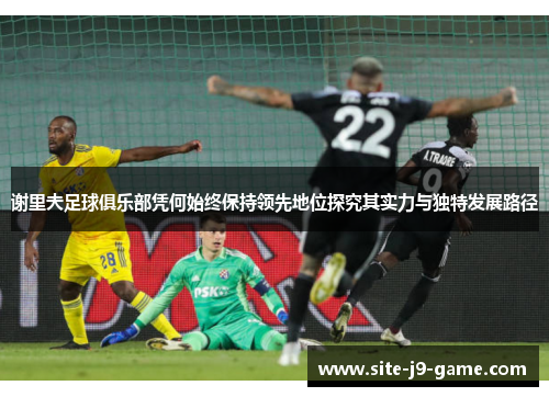 谢里夫足球俱乐部凭何始终保持领先地位探究其实力与独特发展路径 谢里夫足球俱乐部凭何始终保持领先地位探究其实力与独特发展路径