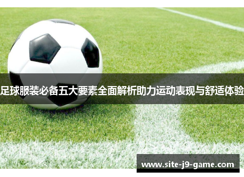 足球服装必备五大要素全面解析助力运动表现与舒适体验 足球服装必备五大要素全面解析助力运动表现与舒适体验