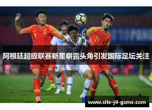阿根廷超级联赛新星崭露头角引发国际足坛关注 阿根廷超级联赛新星崭露头角引发国际足坛关注