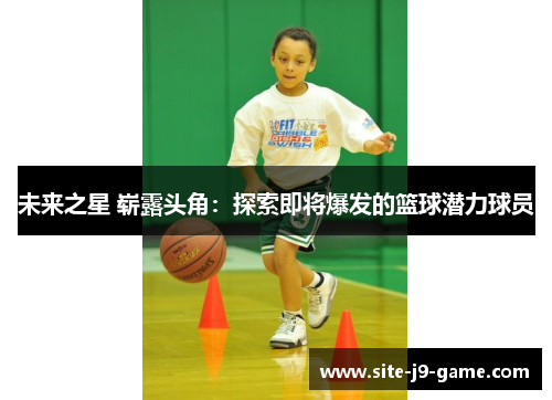 未来之星 崭露头角:探索即将爆发的篮球潜力球员 未来之星 崭露头角:探索即将爆发的篮球潜力球员