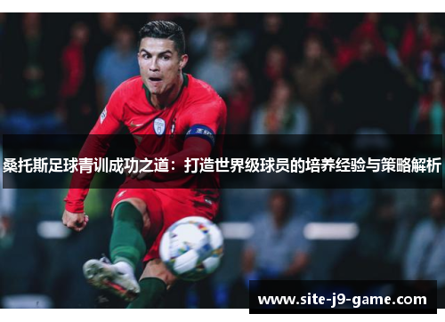 桑托斯足球青训成功之道：打造世界级球员的培养经验与策略解析