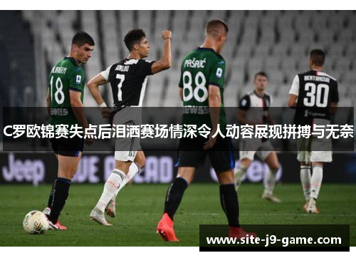 C罗欧锦赛失点后泪洒赛场情深令人动容展现拼搏与无奈