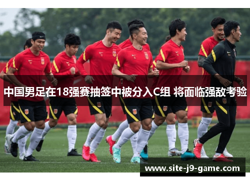 中国男足在18强赛抽签中被分入C组 将面临强敌考验 中国男足在18强赛抽签中被分入C组 将面临强敌考验