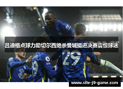 吕迪格点球力助切尔西绝杀曼城挺进决赛震惊球迷