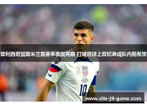 普利西奇加盟米兰首赛季表现亮眼 打破进球上双纪录成队内新希望