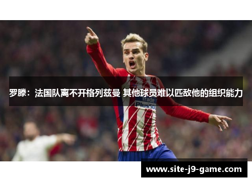罗滕:法国队离不开格列兹曼 其他球员难以匹敌他的组织能力 罗滕:法国队离不开格列兹曼 其他球员难以匹敌他的组织能力