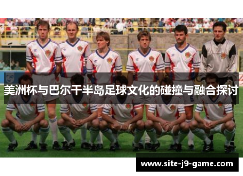 美洲杯与巴尔干半岛足球文化的碰撞与融合探讨