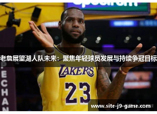老詹展望湖人队未来:聚焦年轻球员发展与持续争冠目标 老詹展望湖人队未来:聚焦年轻球员发展与持续争冠目标